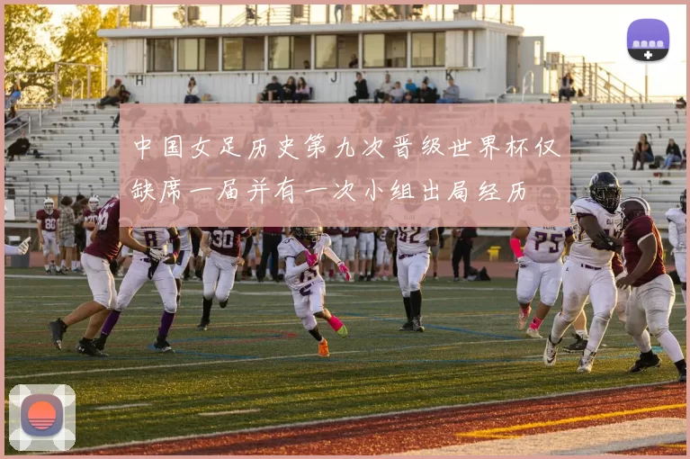 中国女足历史第九次晋级世界杯仅缺席一届并有一次小组出局经历