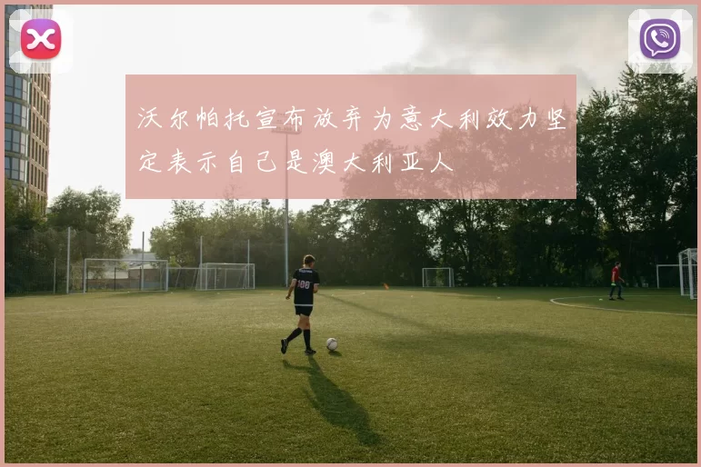 沃尔帕托宣布放弃为意大利效力坚定表示自己是澳大利亚人