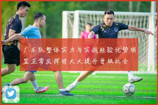 广东队整体实力与实战经验优势明显正常发挥将大大提升晋级机会