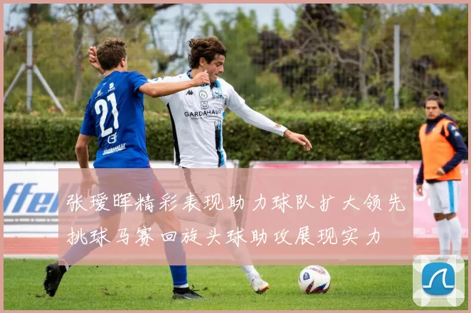 张瑷晖精彩表现助力球队扩大领先挑球马赛回旋头球助攻展现实力