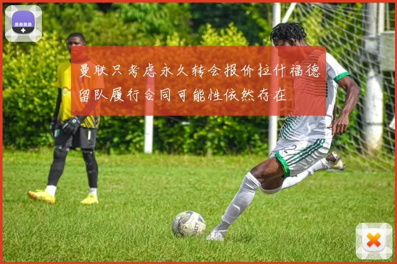 曼联只考虑永久转会报价拉什福德留队履行合同可能性依然存在