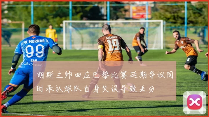 朗斯主帅回应巴黎比赛延期争议同时承认球队自身失误导致丢分