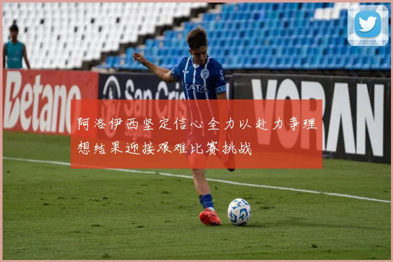阿洛伊西坚定信心全力以赴力争理想结果迎接艰难比赛挑战