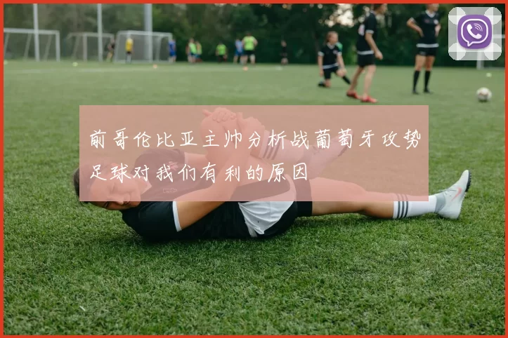 前哥伦比亚主帅分析战葡萄牙攻势足球对我们有利的原因