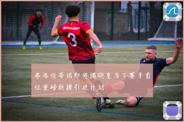 弗洛伦蒂诺即将揭晓皇马下赛季首位重磅新援引进计划