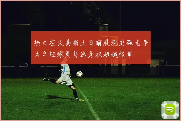 热火在交易截止日前展现更强竞争力年轻球员与选秀权超越绿军