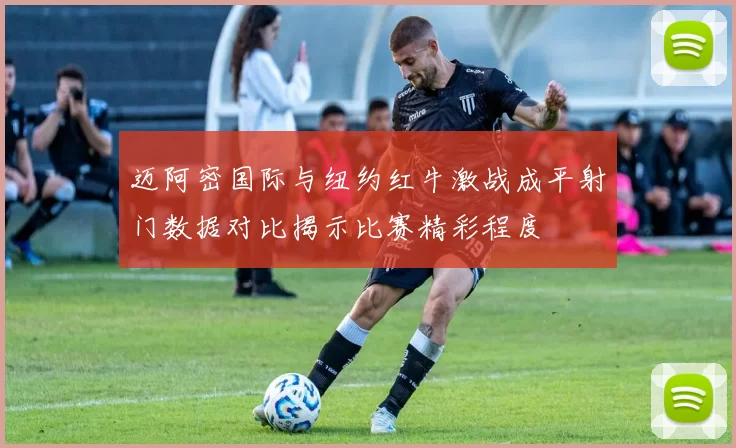 迈阿密国际与纽约红牛激战成平射门数据对比揭示比赛精彩程度