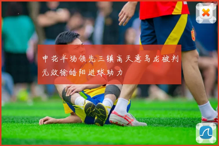 申花半场领先三镇高天意乌龙被判无效徐皓阳进球助力
