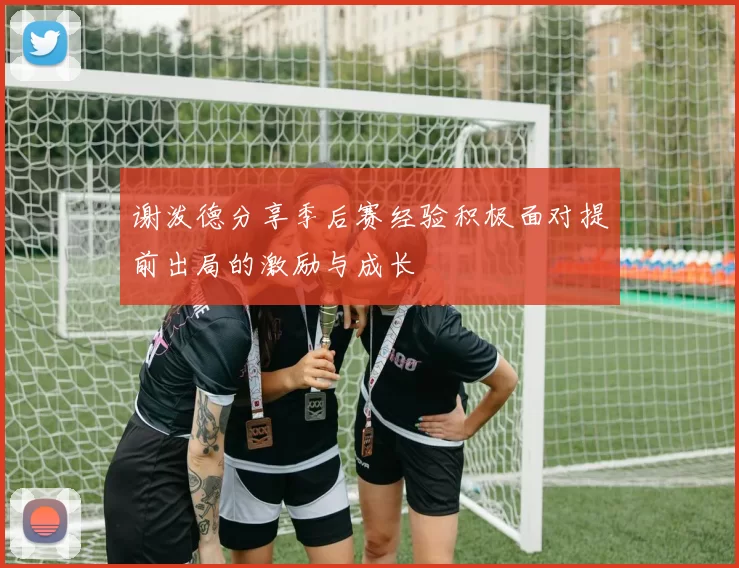 谢泼德分享季后赛经验积极面对提前出局的激励与成长