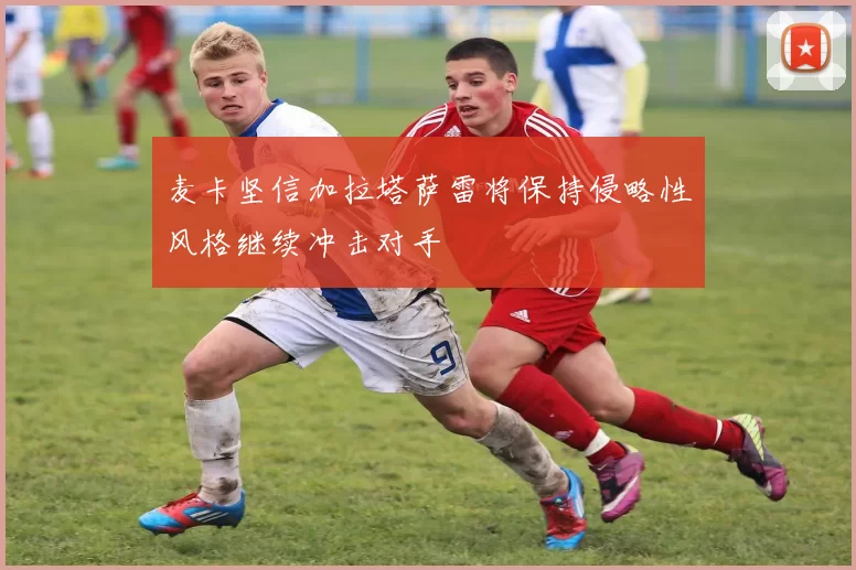麦卡坚信加拉塔萨雷将保持侵略性风格继续冲击对手