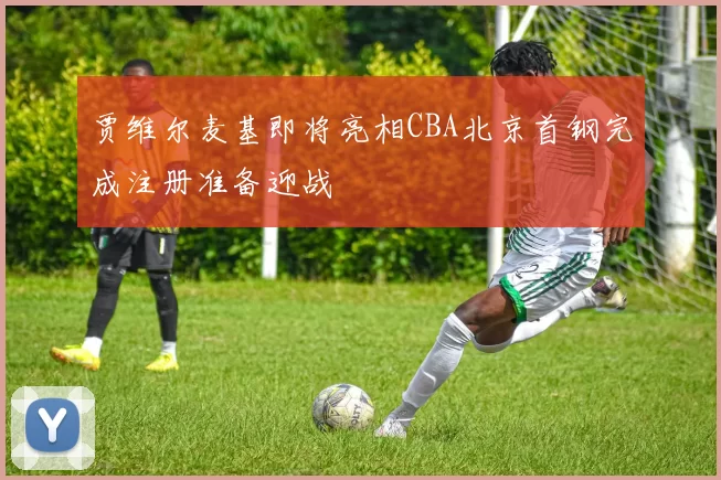 贾维尔麦基即将亮相CBA北京首钢完成注册准备迎战