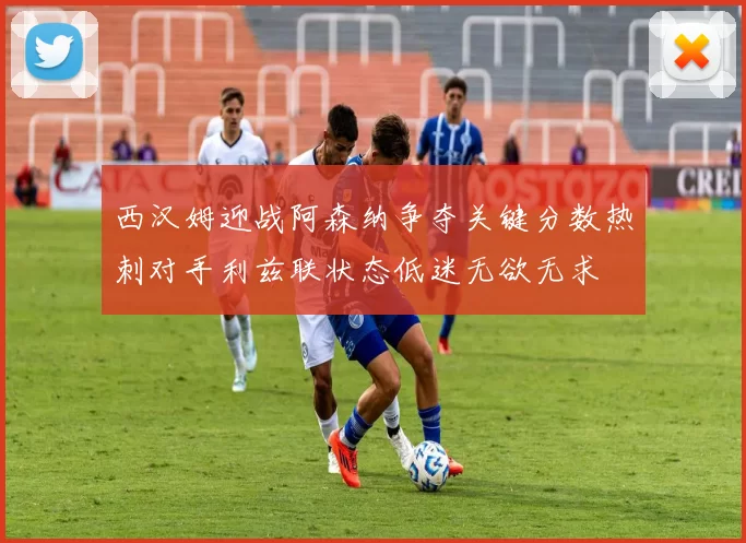 西汉姆迎战阿森纳争夺关键分数热刺对手利兹联状态低迷无欲无求