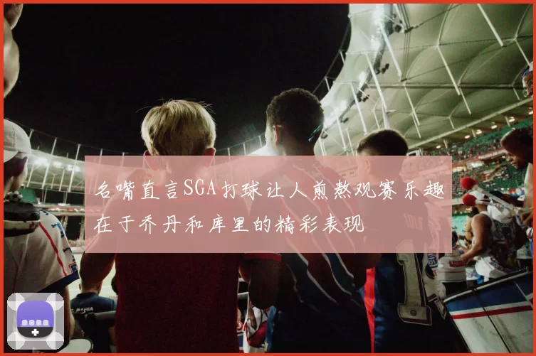 名嘴直言SGA打球让人煎熬观赛乐趣在于乔丹和库里的精彩表现