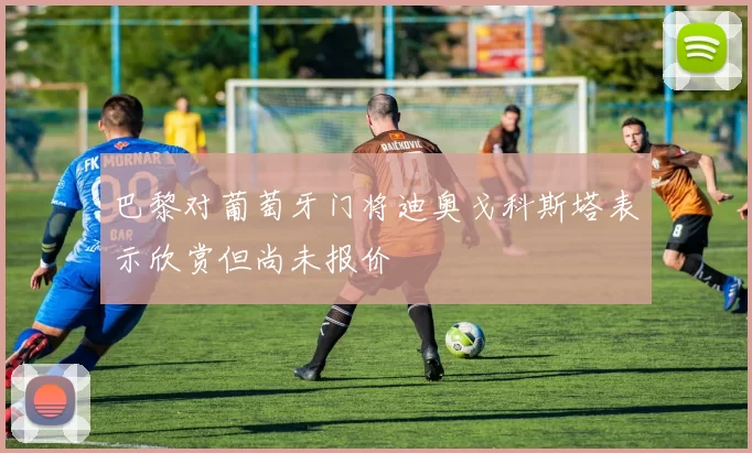 巴黎对葡萄牙门将迪奥戈科斯塔表示欣赏但尚未报价