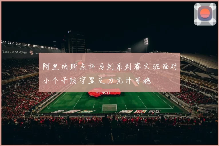 阿里纳斯点评马刺系列赛文班面对小个子防守显乏力无计可施