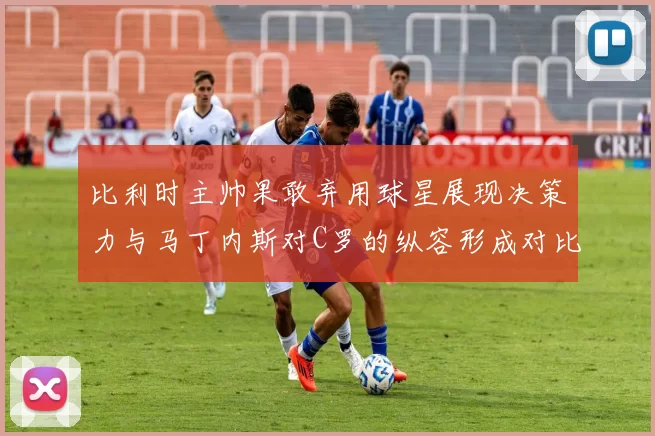 比利时主帅果敢弃用球星展现决策力与马丁内斯对C罗的纵容形成对比
