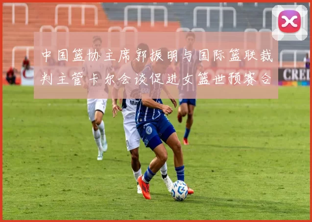 中国篮协主席郭振明与国际篮联裁判主管卡尔会谈促进女篮世预赛合作
