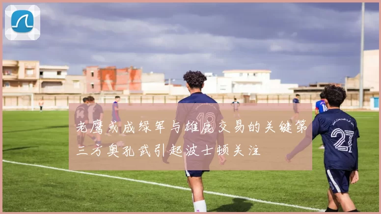 老鹰或成绿军与雄鹿交易的关键第三方奥孔武引起波士顿关注