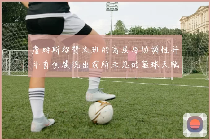 詹姆斯称赞文班的高度与协调性并非首例展现出前所未见的篮球天赋