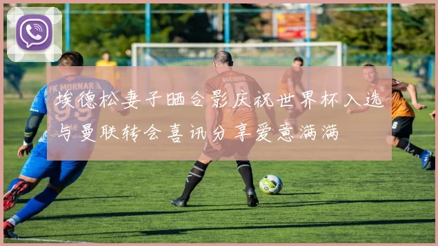 埃德松妻子晒合影庆祝世界杯入选与曼联转会喜讯分享爱意满满