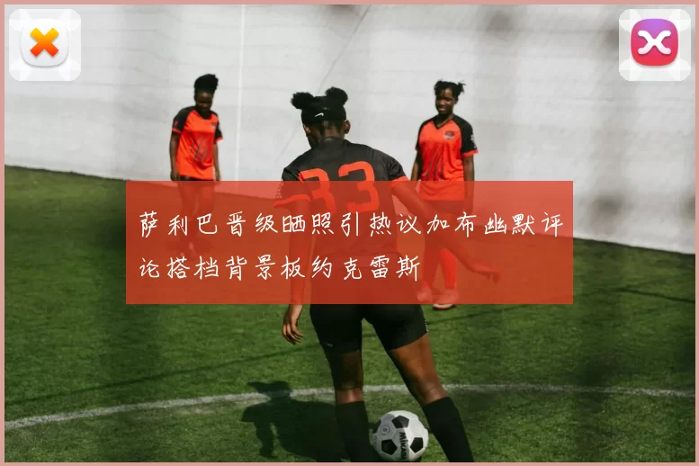 萨利巴晋级晒照引热议加布幽默评论搭档背景板约克雷斯