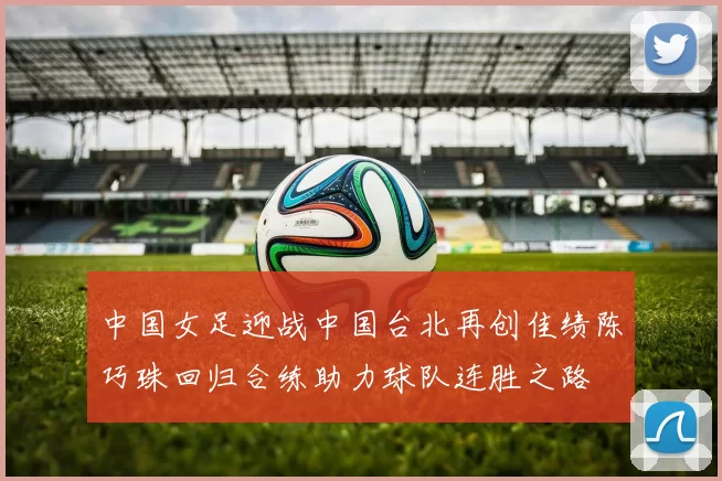中国女足迎战中国台北再创佳绩陈巧珠回归合练助力球队连胜之路